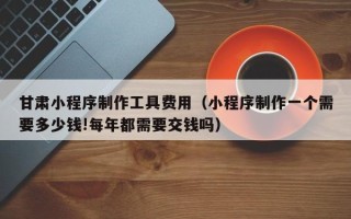 舞钢甘肃小程序制作工具费用（小程序制作一个需要多少钱!每年都需要交钱吗）