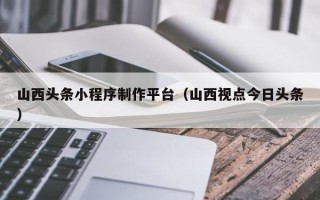 舞钢山西头条小程序制作平台（山西视点今日头条）